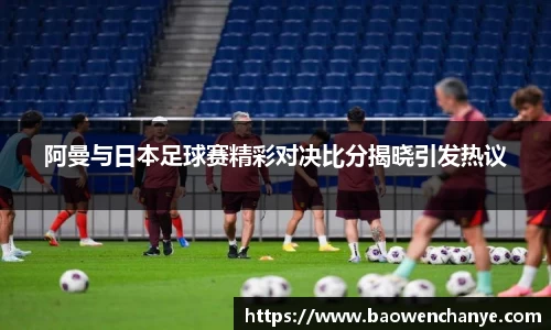 阿曼与日本足球赛精彩对决比分揭晓引发热议