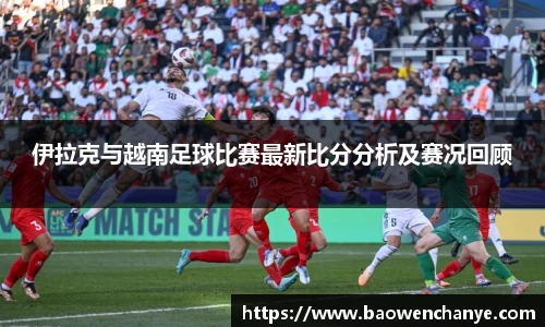 伊拉克与越南足球比赛最新比分分析及赛况回顾